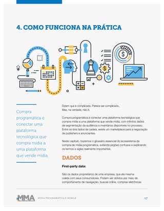 17MÍDIA PROGRAMÁTICA E MOBILE
Dizem que é complicado. Parece ser complicado.
Mas, na verdade, não é.
Compra programática é conectar uma plataforma tecnológica que
compra mídia a uma plataforma que vende mídia, com infinitos dados
de segmentação da audiência e inventários disponíveis no processo.
Entre os dois lados da cadeia, existe um marketplace para a negociação
de publishers e anunciantes.
Neste capítulo, trazemos o glossário essencial do ecossistema da
compra de mídia programática, evitando jargões confusos e explicando
os termos e siglas realmente importantes.
DADOS
First-party data:
São os dados proprietários de uma empresa, que ela mesma
coleta com seus consumidores. Podem ser obtidos por meio de
comportamento de navegação, buscas online, compras eletrônicas
4. COMO FUNCIONA NA PRÁTICA
Compra
programática é
conectar uma
plataforma
tecnológica que
compra mídia a
uma plataforma
que vende mídia.
 
