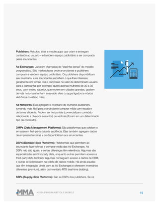 19MÍDIA PROGRAMÁTICA E MOBILE
Publishers: Veículos, sites e mobile apps que criam e entregam
conteúdo ao usuário – e também espaço publicitário a ser comprado
pelos anunciantes.
Ad Exchanges: Já foram chamadas de “espinha dorsal” do modelo
programático. São marketplaces onde anunciantes e publishers
compram e vendem espaço publicitário. Os publishers disponibilizam
seu inventário, e os anunciantes escolhem o que lhes interessa,
geralmente em tempo real e com base no valor de determinado usuário
para a campanha (por exemplo: quero apenas mulheres de 30 a 35
anos, com ensino superior, que morem em cidades grandes, gostem
de vida noturna e tenham acessado sites ou apps ligados a música
eletrônica no último mês).
Ad Networks: Elas agregam o inventário de inúmeros publishers,
tornando mais fácil para o anunciante comprar mídia com escala e
de forma eficiente. Podem ser horizontais (comercializam conteúdo
relacionado a diversos assuntos) ou verticais (focam em um determinado
tipo de conteúdo).
DMPs (Data Management Platforms): São plataformas que coletam e
armazenam first-party data da audiência. Elas também agregam dados
de empresas terceiras e os disponibilizam aos anunciantes.
DSPs (Demand-Side Platforms): Plataformas que permitem ao
anunciante fazer ofertas e comprar mídia das Ad Exchanges. As
DSPs não são iguais, e certas diferenças têm relevância. Algumas são
especializadas em first-party data, enquanto outras permitem acesso a
third-party data também. Algumas conseguem acesso a dados de CRM,
e outras se sobressaem na coleta de dados mobile. Há ainda aquelas
que têm integração direta com as Ad Exchanges e oferecem inventários
diferentes (premium), além do inventário RTB (real-time bidding).
SSPs (Supply-Side Platforms): São as DSPs dos publishers. Se os
 