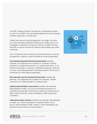 21MÍDIA PROGRAMÁTICA E MOBILE
uma DSP consegue comprá-lo. Na segunda, a negociação acontece
por meio de uma DSP, mas você recebe preferência na compra daquele
inventário, ganhando um “private deal”.
Também são duas as formas de pagamento: fixo e leilão. A primeira
é a compra de espaço publicitário tradicional, por CPM (custo por mil
impressões). A segunda é a compra por meio de um leilão em tempo
real (RTB), em que se monitora as melhores oportunidades para, então,
comprá-las.
Com o cruzamento entre os tipos de compra de inventário e as formas
de pagamento, chega-se a quatro formatos de compra programática.
Automatizada garantida (Automated guaranteed): Inventário
reservado, com pagamento fixo e apenas um comprador. Também
chamado de “programmatic premium” ou “programmatic direct”. É um
formato em ascensão no mercado. O eMarketer projeta que, neste ano,
a compra “automated guaranteed” será responsável por 42% de todo o
investimento em mídia display programática.
Não reservado taxa fixa (Unreserved fixed rate): Inventário não
reservado, com pagamento fixo e apenas um comprador. Também
conhecido como “preferred deals” ou “private access”.
Leilão privado (Invitation-only auction): Inventário não reservado,
disponibilizado em leilão, com poucos compradores (é preciso ser
convidado para participar). Outros termos usados no mercado para se
referir a esta compra são “private marketplace e “leilão apenas para
convidados”.
Leilão aberto (Open auction): Inventário não reservado, disponibilizado
em leilão, com muitos compradores. O mercado também usa os
termos “real-time bidding” (RTB), “pregão” e “open marketplace” para
denominar este formato de compra de mídia. ●
 