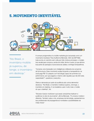 22MÍDIA PROGRAMÁTICA E MOBILE
A compra programática no mobile marketing já é encarada como um
movimento inevitável. Para Guilherme Mamede, CEO da DSP Melt,
trata-se de um caminho sem volta por três motivos principais: o modelo
traz escala para compra e venda de mídia; diminui custos, já que elimina
boa parte da operação e burocracia da cadeia; e entrega transparência.
“Comprar uma impressão com inteligência é diferente de comprá-la
de forma burra. Esse movimento acaba forçando a transparência: se
você paga R$ 10 a players com tecnologia capaz de aumentar sua
performance, por que pagaria o mesmo valor àqueles que não têm esta
capacidade?”, questiona o executivo.
Oferta e demanda por parte da audiência são outros elementos
decisivos. “No Brasil, o inventário mobile já superou, de longe, o
inventário em desktop. E os brasileiros usam muito mais o mobile
do que o desktop”, diz.
“Estudos nossos mostraram que essas campanhas triplicam a
audiência no site do anunciante”, afirma Mamede. “O universo mobile é
diferente. Também cabe a nós, empresas de tecnologia, apresentarmos
aos profissionais da propaganda as novidades e possibilidades da
mídia móvel.”
“No Brasil, o
inventário mobile
já superou, de
longe, o inventário
em desktop.”
5. MOVIMENTO INEVITÁVEL
 
