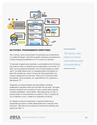 23MÍDIA PROGRAMÁTICA E MOBILE
NO FUTURO, ‘PROGRAMMATIC EVERYTHING’
Com o tempo, outros meios também concentrarão seus investimentos
no modelo tecnológico. Nos EUA, já existem empresas automatizando a
compra de espaços publicitários em TV e cinema, por exemplo.
“A chamada ‘programmatic everything’ é uma tendência forte. No futuro,
vejo todos os meios convergindo para a programática: out of home, TV,
rádio. Com pouquíssimas exceções, como comprar espaço na novela
das 9”, diz Walter Motta Junior, co-managing director da Cadreon no
Brasil. Ele acredita que o termo “compra de mídia programática” irá,
inclusive, desaparecer em dois anos. “Diremos só ‘compra de mídia’.
No passado, isso já aconteceu: de ‘mídia eletrônica TV’, passamos a
falar apenas ‘TV’.”
Atualmente, os maiores desafios são disponibilizar inventários
qualificados e soluções móveis que não sejam tão intrusivas. “As ações
precisam acontecer nos momentos em que o usuário estiver disposto
a receber publicidade”, resume Motta. “Não basta pensar no meio, é
preciso pensar no comportamento do usuário no meio. O contexto de
uso no desktop é outro; o celular é um dispositivo on-the-go.”
Em relação ao share de investimento, o executivo lembra que a
programática já supera o modelo digital tradicional no mercado norte-
americano. “Mas esta é uma mudança de mind-set de marketing, não
apenas de mídia.” ●
“No futuro, vejo
todos os meios
convergindo para
a programática.”
 