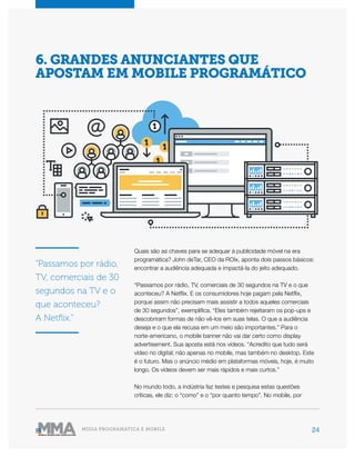 24MÍDIA PROGRAMÁTICA E MOBILE
Quais são as chaves para se adequar à publicidade móvel na era
programática? John deTar, CEO da ROIx, aponta dois passos básicos:
encontrar a audiência adequada e impactá-la do jeito adequado.
“Passamos por rádio, TV, comerciais de 30 segundos na TV e o que
aconteceu? A Netflix. E os consumidores hoje pagam pela Netflix,
porque assim não precisam mais assistir a todos aqueles comerciais
de 30 segundos”, exemplifica. “Eles também rejeitaram os pop-ups e
descobriram formas de não vê-los em suas telas. O que a audiência
deseja e o que ela recusa em um meio são importantes.” Para o
norte-americano, o mobile banner não vai dar certo como display
advertisement. Sua aposta está nos vídeos. “Acredito que tudo será
vídeo no digital; não apenas no mobile, mas também no desktop. Este
é o futuro. Mas o anúncio médio em plataformas móveis, hoje, é muito
longo. Os vídeos devem ser mais rápidos e mais curtos.”
No mundo todo, a indústria faz testes e pesquisa estas questões
críticas, ele diz: o “como” e o “por quanto tempo”. No mobile, por
6. GRANDES ANUNCIANTES QUE
APOSTAM EM MOBILE PROGRAMÁTICO
“Passamos por rádio,
TV, comerciais de 30
segundos na TV e o
que aconteceu?
A Netflix.”
 