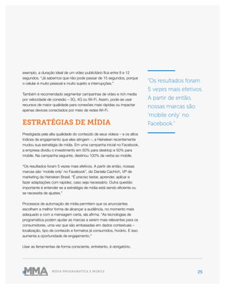25MÍDIA PROGRAMÁTICA E MOBILE
exemplo, a duração ideal de um vídeo publicitário fica entre 8 e 12
segundos. “Já sabemos que não pode passar de 15 segundos, porque
o celular é muito pessoal e muito sujeito a interrupções.”
Também é recomendado segmentar campanhas de vídeo e rich media
por velocidade de conexão – 3G, 4G ou Wi-Fi. Assim, pode-se usar
recursos de maior qualidade para conexões mais rápidas ou impactar
apenas devices conectados por meio de redes Wi-Fi.
ESTRATÉGIAS DE MÍDIA
Prestigiada pela alta qualidade do conteúdo de seus vídeos – e os altos
índices de engajamento que eles atingem –, a Heineken recentemente
mudou sua estratégia de mídia. Em uma campanha inicial no Facebook,
a empresa dividiu o investimento em 50% para desktop e 50% para
mobile. Na campanha seguinte, destinou 100% da verba ao mobile.
“Os resultados foram 5 vezes mais efetivos. A partir de então, nossas
marcas são ‘mobile only’ no Facebook”, diz Daniela Cachich, VP de
marketing da Heineken Brasil. “É preciso testar, aprender, aplicar e
fazer adaptações com rapidez, caso seja necessário. Outra questão
importante é entender se a estratégia de mídia está sendo eficiente ou
se necessita de ajustes.”
Processos de automação de mídia permitem que os anunciantes
escolham a melhor forma de alcançar a audiência, no momento mais
adequado e com a mensagem certa, ela afirma. “As tecnologias de
programática podem ajudar as marcas a serem mais relevantes para os
consumidores, uma vez que são embasadas em dados contextuais –
localização, tipo de conteúdo e formatos já consumidos, horário. E isso
aumenta a oportunidade de engajamento.”
Usar as ferramentas de forma consciente, entretanto, é obrigatório.
“Os resultados foram
5 vezes mais efetivos.
A partir de então,
nossas marcas são
‘mobile only’ no
Facebook.”
 