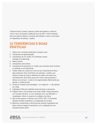 26MÍDIA PROGRAMÁTICA E MOBILE
“Quando ficamos ‘presos’ apenas a perfis demográficos, podemos
correr o risco de impactar audiências que não têm o menor interesse
pelo que estamos falando, causando até antipatia e, para o anunciante,
um desperdício de esforço”, explica.
12 TENDÊNCIAS E BOAS
PRÁTICAS
1.	 Vídeos com conteúdo sofisticado e duração curta.
2.	 Campanhas de geolocalização.
3.	 Campanhas de rich media. Em ambientes móveis,
interação é fundamental.
4.	 Native content.
5.	 Campanhas cross-device.
6.	 Campanhas de awareness no mobile, que convertam para compras
no desktop ou em lojas físicas.
7.	 Coletar dados do usuário por meio de seu comportamento físico
(geo-audience). Para Land Rover, por exemplo, o público que
acessa os sites da marca é diferente do público que visita uma
concessionária. Este último grupo tem muito mais propensão a
efetuar uma compra – e esta é uma segmentação diferenciada que
apenas o mobile permite.
8.	 Pensar de maneira mais estratégica – em negócios –, e não apenas
em mídia.
9.	 Estabelecer KPIs bem definidos antes de lançar a campanha.
10.	Adaptar toda a comunicação aos canais mobile. Peças pequenas,
com excesso de texto, ou com resolução ruim, que dificultam a
visualização, irritam os usuários e os afastam da marca.
11.	Não se ater apenas a métricas como CPR e CPC. É importante
alcançar também awareness e consideração de compra.
12.	Mensurar corretamente o percentual de usuários impactados que
fazem parte do target da campanha, com a validação de uma
empresa terceira isenta.
 