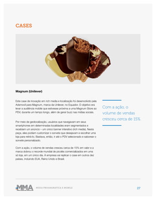 27MÍDIA PROGRAMÁTICA E MOBILE
Magnum (Unilever)
Este case de inovação em rich media e localização foi desenvolvido pela
Adsmovil para Magnum, marca da Unilever, no Equador. O objetivo era
levar a audiência mobile que estivesse próxima a uma Magnum Store ao
PDV, durante um tempo longo, além de gerar buzz nas mídias sociais.
Por meio de geolocalização, usuários que navegavam em seus
smartphones em determinadas localidades eram segmentados e
recebiam um anúncio – um único banner interativo (rich media). Nesta
peça, eles podiam customizar o sorvete que desejavam e escolher uma
loja para retirá-lo. Bastava, então, ir até o PDV selecionado e saborear o
sorvete personalizado.
Com a ação, o volume de vendas cresceu cerca de 15% em valor e a
marca dobrou o recorde mundial de picolés comercializados em uma
só loja, em um único dia. A empresa vai replicar o case em outros dez
países, incluindo EUA, Reino Unido e Brasil.
CASES
Com a ação, o
volume de vendas
cresceu cerca de 15%.
 