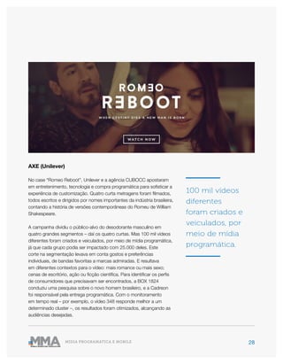 28MÍDIA PROGRAMÁTICA E MOBILE
AXE (Unilever)
No case “Romeo Reboot”, Unilever e a agência CUBOCC apostaram
em entretenimento, tecnologia e compra programática para sofisticar a
experiência de customização. Quatro curta metragens foram filmados,
todos escritos e dirigidos por nomes importantes da indústria brasileira,
contando a história de versões contemporâneas do Romeu de William
Shakespeare.
A campanha dividiu o público-alvo do desodorante masculino em
quatro grandes segmentos – daí os quatro curtas. Mas 100 mil vídeos
diferentes foram criados e veiculados, por meio de mídia programática,
já que cada grupo podia ser impactado com 25.000 deles. Este
corte na segmentação levava em conta gostos e preferências
individuais, de bandas favoritas a marcas admiradas. E resultava
em diferentes contextos para o vídeo: mais romance ou mais sexo;
cenas de escritório, ação ou ficção científica. Para identificar os perfis
de consumidores que precisavam ser encontrados, a BOX 1824
conduziu uma pesquisa sobre o novo homem brasileiro, e a Cadreon
foi responsável pela entrega programática. Com o monitoramento
em tempo real – por exemplo, o vídeo 348 responde melhor a um
determinado cluster –, os resultados foram otimizados, alcançando as
audiências desejadas.
100 mil vídeos
diferentes
foram criados e
veiculados, por
meio de mídia
programática.
 