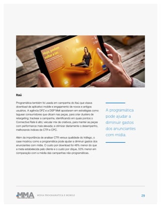 29MÍDIA PROGRAMÁTICA E MOBILE
Itaú
Programática também foi usada em campanha do Itaú que visava
download de aplicativo mobile e engajamento de novos e antigos
usuários. A agência DPZ e a DSP Melt apostaram em estratégias como
taguear consumidores que clicam nas peças, para criar clusters de
retargeting; trackear a campanha, identificando em quais pontos o
Connective Rate é alto; veicular mix de criativos, para manter as peças
com performance mais elevada; e otimizar diariamente o desempenho,
melhorando índices de CTR e CPC.
Além da importância de analisar CTR versus qualidade do tráfego, o
case mostrou como a programática pode ajudar a diminuir gastos dos
anunciantes com mídia. O custo por download foi 48% menor do que
a meta estabelecida pelo cliente e o custo por clique, 53% menor em
comparação com a média das campanhas não-programáticas.
A programática
pode ajudar a
diminuir gastos
dos anunciantes
com mídia.
 