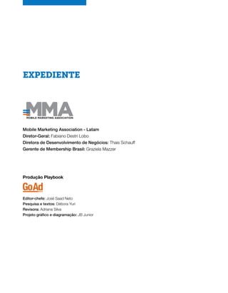 EXPEDIENTE
Mobile Marketing Association - Latam
Diretor-Geral: Fabiano Destri Lobo
Diretora de Desenvolvimento de Negócios: Thais Schauff
Gerente de Membership Brasil: Graziela Mazzer
Produção Playbook
Editor-chefe: José Saad Neto
Pesquisa e textos: Débora Yuri
Revisora: Adriana Silva
Projeto gráfico e diagramação: JB Junior
 