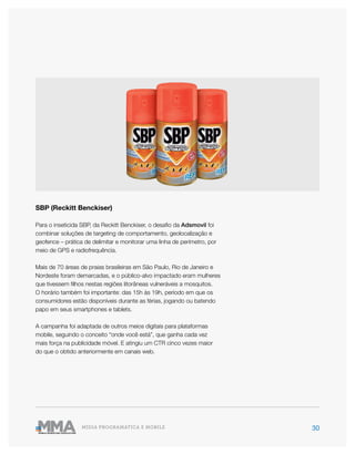 30MÍDIA PROGRAMÁTICA E MOBILE
SBP (Reckitt Benckiser)
Para o inseticida SBP, da Reckitt Benckiser, o desafio da Adsmovil foi
combinar soluções de targeting de comportamento, geolocalização e
geofence – prática de delimitar e monitorar uma linha de perímetro, por
meio de GPS e radiofrequência.
Mais de 70 áreas de praias brasileiras em São Paulo, Rio de Janeiro e
Nordeste foram demarcadas, e o público-alvo impactado eram mulheres
que tivessem filhos nestas regiões litorâneas vulneráveis a mosquitos.
O horário também foi importante: das 15h às 19h, período em que os
consumidores estão disponíveis durante as férias, jogando ou batendo
papo em seus smartphones e tablets.
A campanha foi adaptada de outros meios digitais para plataformas
mobile, seguindo o conceito “onde você está”, que ganha cada vez
mais força na publicidade móvel. E atingiu um CTR cinco vezes maior
do que o obtido anteriormente em canais web.
 