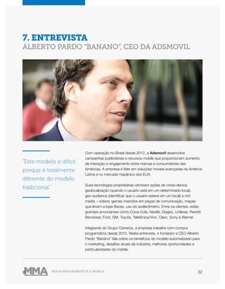 32MÍDIA PROGRAMÁTICA E MOBILE
Com operação no Brasil desde 2012, a Adsmovil desenvolve
campanhas publicitárias e recursos mobile que proporcionam aumento
de interação e engajamento entre marcas e consumidores das
Américas. A empresa é líder em soluções móveis avançadas na América
Latina e no mercado hispânico dos EUA.
Suas tecnologias proprietárias otimizam ações de cross-device,
geolocalização (quando o usuário está em um determinado local),
geo-audience (identificar que o usuário esteve em um local) e rich
media – vídeos, games inseridos em peças de comunicação, mapas
que levam a lojas físicas, uso do acelerômetro. Entre os clientes, estão
grandes anunciantes como Coca-Cola, Nestlé, Diageo, Unilever, Reckitt
Benckiser, Ford, GM, Toyota, Telefônica/Vivo, Claro, Sony e Warner.
Integrante do Grupo Cisneros, a empresa trabalha com compra
programática desde 2010. Nesta entrevista, o fundador e CEO Alberto
Pardo “Banano” fala sobre os benefícios do modelo automatizado para
o marketing, desafios atuais da indústria, melhores oportunidades e
particularidades do mobile.
7. ENTREVISTA
ALBERTO PARDO “BANANO”, CEO DA ADSMOVIL
“Este modelo é difícil
porque é totalmente
diferente do modelo
tradicional.”
 