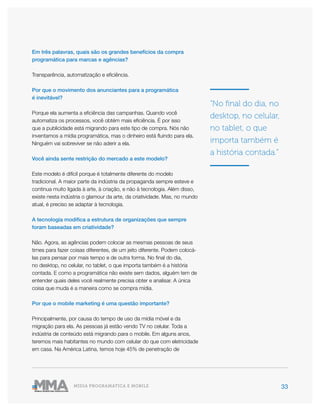 33MÍDIA PROGRAMÁTICA E MOBILE
Em três palavras, quais são os grandes benefícios da compra
programática para marcas e agências?
Transparência, automatização e eficiência.
Por que o movimento dos anunciantes para a programática
é inevitável?
Porque ela aumenta a eficiência das campanhas. Quando você
automatiza os processos, você obtém mais eficiência. É por isso
que a publicidade está migrando para este tipo de compra. Nós não
inventamos a mídia programática, mas o dinheiro está fluindo para ela.
Ninguém vai sobreviver se não aderir a ela.
Você ainda sente restrição do mercado a este modelo?
Este modelo é difícil porque é totalmente diferente do modelo
tradicional. A maior parte da indústria da propaganda sempre esteve e
continua muito ligada à arte, à criação, e não à tecnologia. Além disso,
existe nesta indústria o glamour da arte, da criatividade. Mas, no mundo
atual, é preciso se adaptar à tecnologia.
A tecnologia modifica a estrutura de organizações que sempre
foram baseadas em criatividade?
Não. Agora, as agências podem colocar as mesmas pessoas de seus
times para fazer coisas diferentes, de um jeito diferente. Podem colocá-
las para pensar por mais tempo e de outra forma. No final do dia,
no desktop, no celular, no tablet, o que importa também é a história
contada. E como a programática não existe sem dados, alguém tem de
entender quais deles você realmente precisa obter e analisar. A única
coisa que muda é a maneira como se compra mídia.
Por que o mobile marketing é uma questão importante?
Principalmente, por causa do tempo de uso da mídia móvel e da
migração para ela. As pessoas já estão vendo TV no celular. Toda a
indústria de conteúdo está migrando para o mobile. Em alguns anos,
teremos mais habitantes no mundo com celular do que com eletricidade
em casa. Na América Latina, temos hoje 45% de penetração de
“No final do dia, no
desktop, no celular,
no tablet, o que
importa também é
a história contada.”
 