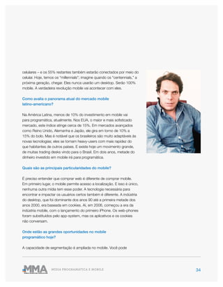 34MÍDIA PROGRAMÁTICA E MOBILE
celulares – e os 55% restantes também estarão conectados por meio do
celular. Hoje, temos os “millennials”; imagine quando os “centennials,” a
próxima geração, chegar. Eles nunca usarão um desktop. Serão 100%
mobile. A verdadeira revolução mobile vai acontecer com eles.
Como avalia o panorama atual do mercado mobile
latino-americano?
Na América Latina, menos de 10% do investimento em mobile vai
para programática, atualmente. Nos EUA, o maior e mais sofisticado
mercado, este índice atinge cerca de 15%. Em mercados avançados
como Reino Unido, Alemanha e Japão, ele gira em torno de 10% a
15% do bolo. Mas é notável que os brasileiros são muito adaptáveis às
novas tecnologias; eles se tornam heavy-users com mais rapidez do
que habitantes de outros países. E existe hoje um movimento grande,
de muitas trading desks vindo para o Brasil. Em dois anos, metade do
dinheiro investido em mobile irá para programática.
Quais são as principais particularidades do mobile?
É preciso entender que comprar web é diferente de comprar mobile.
Em primeiro lugar, o mobile permite acesso a localização. E isso é único,
nenhuma outra mídia tem esse poder. A tecnologia necessária para
encontrar e impactar os usuários certos também é diferente. A indústria
do desktop, que foi dominante dos anos 90 até a primeira metade dos
anos 2000, era baseada em cookies. Aí, em 2006, começou a era da
indústria mobile, com o lançamento do primeiro iPhone. Os web-phones
foram substituídos pelo app-system, mas os aplicativos e os cookies
não conversam.
Onde estão as grandes oportunidades no mobile
programático hoje?
A capacidade de segmentação é ampliada no mobile. Você pode
 