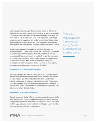 35MÍDIA PROGRAMÁTICA E MOBILE
segmentar por operadora, por dispositivo, por marca do dispositivo.
Horário é outro contexto importante, principalmente quando associado
à localização. Uma campanha de cerveja não funciona às 6h. Mas, na
sexta-feira, às 16h, é outra coisa. Você pode impactar o usuário com
uma promoção de happy hour em um bar próximo de onde ele esteja.
Você pode cruzar localização, horário, gostos, preferências e histórico
online e offline dos consumidores. Trabalhar para ser relevante é a chave.
Também vejo muitas oportunidades no comércio eletrônico em
ambientes móveis. O Brasil é responsável por 7 em cada 10 transações
de e-commerce na América Latina. Nos EUA, entre 8% e 10% de
compras eletrônicas já acontecem no mobile. E os grandes players do
e-commerce sempre tiveram muitos dados, eles sabem praticamente
tudo sobre os usuários. Mas, antes da programática, eles não
conseguiam conectar todos esses dados à compra de mídia. Agora,
conseguem usar plenamente o seu volume de dados.
Quais são as boas práticas fundamentais?
O approach precisa ser diferente. Na minha opinião, os usuários estão
certos quando reclamam de publicidade móvel. A maioria das marcas
só copia e cola o que já faz no desktop no mobile. Mas tamanho
importa, e a indústria vai achar um jeito de se reinventar. Porque esta é
a função do mobile: o único e verdadeiro momento de você mostrar o
anúncio certo, para a pessoa certa, na hora certa e no lugar certo. Nós
estamos na metade desse caminho.
Na sua visão, qual é o futuro da mídia?
Ela será, sobretudo, digital. A TV vai ser digital, seguindo o que a Netflix
já faz com sucesso. O carro, o relógio também serão digitais. Veremos
o surgimento de diversos “wearables”. O “conectado” estará em tudo e
em todo lugar, porque o mundo está se movendo para ser um mundo
cada vez mais automatizado e conectado. ●
“O Brasil é
responsável por
7 em cada 10
transações de
e-commerce na
América Latina.”
 