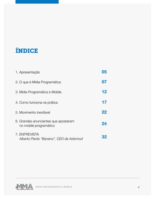 4MÍDIA PROGRAMÁTICA E MOBILE
ÍNDICE
1. Apresentação
2. O que é Mídia Programática
3. Mídia Programática e Mobile
4. Como funciona na prática
5. Movimento inevitável
7. ENTREVISTA
Alberto Pardo “Banano”, CEO da Adsmovil
6. Grandes anunciantes que apostaram
no mobile programático
05
07
12
17
22
32
24
 
