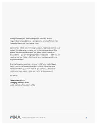 6MÍDIA PROGRAMÁTICA E MOBILE
Nesta primeira edição, o tema não poderia ser outro. A mídia
programática rompeu barreiras e avança como uma das formas mais
inteligentes de otimizar recursos de mídia.
É crescente e notório o número de grandes anunciantes investindo seus
budgets de mídia de performance nos modelos programáticos. E há
diversas empresas especializadas nas pontas dessa automação.
A expectativa é que o mobile programático receba US$ 15.5 bilhões em
investimentos nos EUA em 2016, ou 69% do total destinado à mídia
programática digital.
Se ainda havia dúvidas sobre o “ano do mobile” anunciado há pelo
menos 10 anos, os números e as oportunidades deste crescente
mercado mostram que, muito mais do que o ano ou a década do
mobile, vivemos a era do mobile, e o melhor ainda esta por vir.
Boa leitura!
Fabiano Destri Lobo
Managing Director Latam
Mobile Marketing Association (MMA)
 
