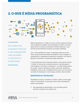 7MÍDIA PROGRAMÁTICA E MOBILE
Mídia programática é o modelo em que se compra e gerencia mídia por
meio de plataformas digitais. Estas tecnologias conectam numerosos
dados sobre os usuários ao abundante inventário disponível, o que
permite otimizar diferentes processos da indústria publicitária.
Com a automatização da compra, a negociação deixa de ser feita
offline e pode envolver até milhões de publishers. Outra vantagem da
programática é a capacidade de segmentar a audiência, com base na
Big Data, encontrando e impactando targets específicos.
O acompanhamento das campanhas também muda quando se adota
o modelo. Em tempo real, é possível mensurar o que está gerando
mais resultado e concentrar o investimento – em determinados grupos
de usuários, veículos, dispositivos usados, marcas dos dispositivos,
localidades, horas do dia. A obrigação de ficar preso a um número pré-
acordado de impressões em certo espaço, portanto, deixa de existir.
BENEFÍCIOS DA TECNOLOGIA
Pluralidade de acesso a inventários e também a dados e informações
sobre os consumidores. E, para quem vende mídia, diversidade de
acesso a anunciantes.
•	 Alta capacidade de segmentação. O uso de dados permite
encontrar e impactar o seu público-alvo.
2. O QUE É MÍDIA PROGRAMÁTICA
Em tempo real,
é possível mensurar
o que está gerando
mais resultado
e concentrar o
investimento.
 