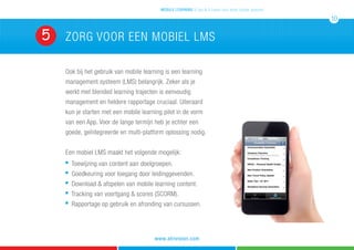 zorg voor een mobiel LMS5
Ook bij het gebruik van mobile learning is een learning
management systeem (LMS) belangrijk. Zeker als je
werkt met blended learning trajecten is eenvoudig
management en heldere rapportage cruciaal. Uiteraard
kun je starten met een mobile learning pilot in de vorm
van een App. Voor de lange termijn heb je echter een
goede, geïntegreerde en multi-platform oplossing nodig.
Een mobiel LMS maakt het volgende mogelijk:
n
Toewijzing van content aan doelgroepen.
n
Goedkeuring voor toegang door leidinggevenden.
n
Download & afspelen van mobile learning content.
n
Tracking van voortgang & scores (SCORM).
n
Rapportage op gebruik en afronding van cursussen.
mobile learning 5 tips & 5 cases voor leren zonder grenzen
10
www.atrivision.com
 