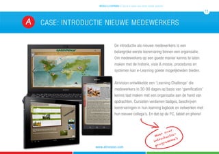 Case: introductie nieuwe medewerkersA
De introductie als nieuwe medewerkers is een
belangrijke eerste leerervaring binnen een organisatie.
Om medewerkers op een goede manier kennis te laten
maken met de historie, visie & missie, procedures en
systemen kan e-Learning goede mogelijkheden bieden.
Atrivision ontwikkelde een ‘Learning Challenge’ die
medewerkers in 30-90 dagen op basis van ‘gamification’
kennis laat maken met een organisatie aan de hand van
opdrachten. Cursisten verdienen badges, beschrijven
leerervaringen in hun learning logbook en netwerken met
hun nieuwe collega’s. En dat op de PC, tablet en phone!
mobile learning 5 tips & 5 cases voor leren zonder grenzen
11
www.atrivision.com
Meer over
introductie-
programma’s
 