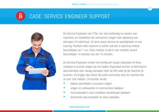 De Service Engineers van TiTec zijn veel onderweg en werken aan
machines en installaties die veel kennis vragen voor oplossing van
storingen of onderhoud. Ze leren basis-kennis en vaardigheden in een
training. Rondom elke machine is echter ook een e-learning module
beschikbaar van 1 uur. Deze module is ook in een mobiele variant
beschikbaar: 4 modules van elk 15 minuten.
De Service Engineers vinden het prettig om tussen afspraken of thuis
modules te kunnen volgen op hun tablet. Daarnaast kunnen ze technische
documentatie voor naslag oproepen door de QR code op de machine te
scannen. Ze krijgen dan direct de juiste instructies voor de machine die
ze voor zich hebben. Ze kunnen verder:
	n
	 tijdens wachttijden cursussen volgen.
	n
	 vragen en antwoorden in communities bekijken.
	n
	 instructievideo’s over complexe handelingen bekijken.
	 	 	 	 	 	 	 	 n
	 technische documentatie en wiki’s bekijken.
case: service engineer supportB
mobile learning 5 tips & 5 cases voor leren zonder grenzen
12
www.atrivision.com
 