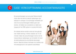 De accountmanagers van een groot Telecom bedrijf
reizen door het land om telecom oplossingen voor
bedrijven te verkopen. De technologie ontwikkelt zich
snel en de accountmanagers hebben geen vast
kantoor. Ze hebben een smartphone en tablet voor
toegang tot het CRM systeem en productinformatie.
De mobiele devices worden sinds kort ook gebruikt
voor mobile learning. In kleine modules van 10-30
minuten maken de accountmanagers kennis met de
nieuwe telecom oplossingen van het bedrijf. Ze leren
de beste oplossing bij verschillende klantvragen
kennen. Naast de product trainingen zijn modules over
het verkoopproces en de systemen beschikbaar.
CASE: verkooptraining accountmanagersC
mobile learning 5 tips & 5 cases voor leren zonder grenzen
13
www.atrivision.com
 