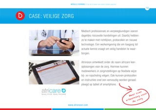 CASE: veilige zorgD
Medisch professionals en verpleegkundigen voeren
dagelijks risicovolle handelingen uit. Daarbij hebben
ze te maken met richtlijnen, protocollen en nieuwe
technologie. Een werkomgeving die om toegang tot
actuele kennis vraagt om veilig handelen te waar-
borgen.
Atrivision ontwikkelt onder de naam atricare leer-
oplossingen voor de zorg. Hiermee kunnen
medewerkers in zorginstellingen op flexibele wijze
bij- en nascholing volgen. Ook kunnen protocollen
en instructies snel een eenvoudig worden geraad-
pleegd op tablet of smartphone.
mobile learning 5 tips & 5 cases voor leren zonder grenzen
14
www.atrivision.com
Meer over
e-learning voor
de zorg
 