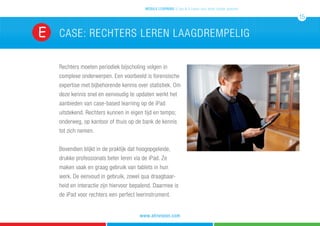 CASE: rechters leren laagdrempelig
Rechters moeten periodiek bijscholing volgen in
complexe onderwerpen. Een voorbeeld is forensische
expertise met bijbehorende kennis over statistiek. Om
deze kennis snel en eenvoudig te updaten werkt het
aanbieden van case-based learning op de iPad
uitstekend. Rechters kunnen in eigen tijd en tempo;
onderweg, op kantoor of thuis op de bank de kennis
tot zich nemen.
Bovendien blijkt in de praktijk dat hoogopgeleide,
drukke professionals beter leren via de iPad. Ze
maken vaak en graag gebruik van tablets in hun
werk. De eenvoud in gebruik, zowel qua draagbaar-
heid en interactie zijn hiervoor bepalend. Daarmee is
de iPad voor rechters een perfect leerinstrument.
E
mobile learning 5 tips & 5 cases voor leren zonder grenzen
15
www.atrivision.com
 