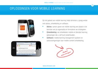 Op het gebied van mobile learning helpt atrivision u graag verder
met advies, ontwikkeling en software.
n
	 Advies: samen geven we mobile learning een plaats in de 	
		 leervisie van je organisatie en formuleren we strategieen.
n
	 Ontwikkeling: we ontwikkelen mobile en blended learning 	
		 oplossingen die u zelf kunt onderhouden.
n 		
Software: mobile	learning management systeem en 		
		 auteursomgevingen voor mobile content ontwikkeling.
oplossingen voor mobile learning
demo
aanvragen
mobile learning 5 tips & 5 cases voor leren zonder grenzen
16
www.atrivision.com
 