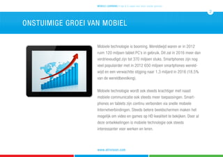 onstuimige groei van mobiel
Mobiele technologie is booming. Wereldwijd waren er in 2012
ruim 120 miljoen tablet PC’s in gebruik. Dit zal in 2016 meer dan
verdrievoudigd zijn tot 370 miljoen stuks. Smartphones zijn nog
veel populairder met in 2012 650 miljoen smartphones wereld-
wijd en een verwachtte stijging naar 1,3 miljard in 2016 (18.5%
van de wereldbevolking).
Mobiele technologie wordt ook steeds krachtiger met naast
mobiele communicatie ook steeds meer toepassingen. Smart-
phones en tablets zijn continu verbonden via snelle mobiele
Internetverbindingen. Steeds betere beeldschermen maken het
mogelijk om video en games op HD kwaliteit te bekijken. Door al
deze ontwikkelingen is mobiele technologie ook steeds
interessanter voor werken en leren.
mobile learning 5 tips & 5 cases voor leren zonder grenzen
2
www.atrivision.com
 