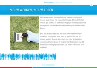 Het nieuwe werken stimuleert slimme manieren van (samen)
werken ondersteund met nieuwe technologie. Dit maakt flexibel
werken qua werktijd en werklocatie mogelijk. Verantwoordelijkheid
en regie over het werk komen steeds meer bij de medewerker te
liggen.
Er is een duidelijke parallel met leren. Mobiele technologie
maakt het mogelijk om leren vorm te geven in lijn met het
nieuwe werken. Slimmer leren dus, met meer flexibiliteit en
verantwoordelijkheid voor de cursist. Door technologie kan dit
leren overal en altijd plaatsvinden. Dat maakt het nieuwe leren
mogelijk!
nieuw werken, nieuw leren
mobile learning 5 tips & 5 cases voor leren zonder grenzen
3
www.atrivision.com
 