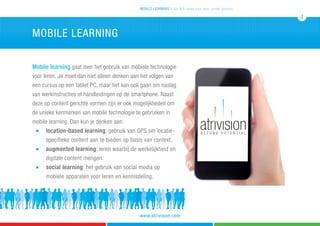 Mobile learning gaat over het gebruik van mobiele technologie
voor leren. Je moet dan niet alleen denken aan het volgen van
een cursus op een tablet PC, maar het kan ook gaan om naslag
van werkinstructies of handleidingen op de smartphone. Naast
deze op content gerichte vormen zijn er ook mogelijkheden om
de unieke kenmerken van mobile technologie te gebruiken in
mobile learning. Dan kun je denken aan:
	 n 	 location-based learning: gebruik van GPS om locatie- 	
		 specifieke content aan te bieden op basis van context.	
	 n 	 augmented learning: leren waarbij de werkelijkheid en 	
		 digitale content mengen.
	 n 	 social learning: het gebruik van social media op 		
		 mobiele apparaten voor leren en kennisdeling.
mobile learning
mobile learning 5 tips & 5 cases voor leren zonder grenzen
4
www.atrivision.com
 