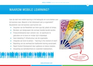 Voor de start met mobile learning is het belangrijk om na te denken over
de business case. Waarom is het interessant voor je organisatie?
Bouwstenen voor de business case kunnen zijn:
	 n 	 Vergroten van de flexibiliteit van leren qua tijd, plaats en tempo.
	 n 	 Bereiken van doelgroepen die normaal moeilijk bereikt worden.	
	 n 	 Productiviteitswinst door verloren reis- en wachturen te
		 gebruiken om te leren en minder tijd in klaslokaal.
	 n 	 Geen belasting IT infrastructuur van de organisatie.	
	 n 	 Integratie van leren & werken - “learning in the moment of need”.
	 n 	 Beperking van de overhead die traditionele training veroorzaakt.
	 n 	 Rapid Content Development door sjablonen en kleine modules.
	 n 	 Vergroting van betrokkenheid en creativiteit medewerkers.
waarom mobile learning?
mobile learning 5 tips & 5 cases voor leren zonder grenzen
5
www.atrivision.com
overzicht voordelen
mobile learning
aanvragen
 