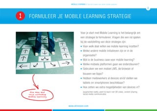 Voor je start met Mobile Learning is het belangrijk om
een strategie te formuleren. Vragen die een rol spelen
bij de vaststelling van deze strategie zijn:
n 	Voor welk doel willen we mobile learning inzetten?
n 	Welke andere mobile initiatieven zijn er in de 		
	organisatie?
n 	Wat is de business case voor mobile learning?
n 	Welke mobiele platformen gaan we ondersteunen?
n 	Gebruiken we een mobiel LMS, de browser of 		
	 bouwen we Apps?
n 	Hebben medewerkers al devices en/of stellen we 	
	 tablets en smartphones beschikbaar?
n 	Hoe zetten we extra mogelijkheden van devices in? 	
	 (augmented reality, point-to-learn met QR codes, content sharing, 	
											social media communicatie)
formuleer je mobile learning strategie
mobile learning 5 tips & 5 cases voor leren zonder grenzen
6
www.atrivision.com
1
doe mee met
onze workshop
mobile learning
 