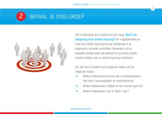 BEpaal je doelgroep2
mobile learning 5 tips & 5 cases voor leren zonder grenzen
7
www.atrivision.com
Het is belangrijk om te starten bij de vraag: Wat is de
doelgroep voor mobile learning? De mogelijkheden en
inzet van mobile learning kan per doelgroep in je
organisatie namelijk verschillen. Bovendien zijn er
bepaalde doelgroepen die wellicht de prioriteit zouden
moeten hebben voor je mobile learning initiatieven.
Om dat vast te stellen kun je gebruik maken van de
volgende vragen:
	n 	 Welke medewerkers kunnen we nu lastig bereiken 	
											met leren, kennisupdates en ondersteuning?
										n 	 Welke medewerkers hebben er het meeste baat bij?
	 	 	 	 	 	 	 	 	 	 n 	 Welke medewerkers zijn er ‘klaar’ voor?
 