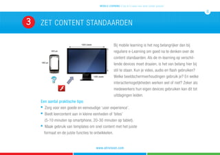 ZET CONTENT STANDAARDEN3
mobile learning 5 tips & 5 cases voor leren zonder grenzen
8
www.atrivision.com
Bij mobile learning is het nog belangrijker dan bij
reguliere e-Learning om goed na te denken over de
content standaarden. Als de m-learning op verschil-
lende devices moet draaien, is het van belang hier bij
stil te staan. Kun je video, audio en flash gebruiken?
Welke beeldschermverhoudingen gebruik je? En welke
interactiemogelijkheden werken wel of niet? Zeker als
medewerkers hun eigen devices gebruiken kan dit tot
uitdagingen leiden.
Een aantal praktische tips:
n
Zorg voor een goede en eenvoudige ‘user experience’.
n
Biedt leercontent aan in kleine eenheden of ‘bites’
	 (5-10 minuten op smartphone, 20-30 minuten op tablet).
n
Maak gebruik van templates om snel content met het juiste
formaat en de juiste functies te ontwikkelen.
 