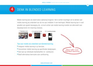 Mobile learning kan als stand-alone oplossing fungeren. Het is echter krachtiger om te denken aan
mobile learning als onderdeel van de mix aan middelen in een leertraject. Mobile learning kan in veel
gevallen een goede toevoeging zijn. Je kunt echter ook mobile learning inzetten als alternatief voor
klassikaal leren of e-learning modules.
Tips voor mobile als onderdeel van blended learning:
n
Integreer mobile learning in je leervisie.
n
Concentreer mobile learning op specificieke doelgroepen.
n
Sluit aan op individuele leerbehoeften en -voorkeuren.
n
Biedt alternatieve leerroutes voor certificering.
denk in blended learning4
mobile learning 5 tips & 5 cases voor leren zonder grenzen
9
www.atrivision.com
Meer info over
blended learning
 