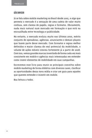 #MOBILIZE



     LÉO XAVIER

     Já se fala sobre mobile marketing no Brasil desde 2005, e algo que
     permeia o mercado é a sensação de uma cadeia de valor muito
     confusa, sem clareza de papéis, regras e formatos. Obviamente,
     nada mais natural num mercado em formação e que está na
     encruzilhada entre tecnologia e publicidade.
     No entanto, o mercado evoluiu muito nos últimos anos, mérito
     conjunto de operadoras, agências, anunciantes e demais players
     que fazem parte desse mercado. Com formatos e regras melhor
     definidos e maior clareza do real potencial da mobilidade, o
     volume de ações móveis cresceu fortemente já a partir de 2008.
     Com isso, vemos grandes marcas investindo de forma cada vez mais
     consistente em mobile e agências mais interessadas em entender
     como inserir elementos de mobilidade em suas campanhas.
     Escrevemos esse livro para reunir os principais conceitos sobre
     mobile marketing de forma didática com diversos cases, clarificar
     as oportunidades dessa nova mídia e criar um guia para aqueles
     que querem entender e investir em mobile.
     Boa leitura a todos.




10
 
