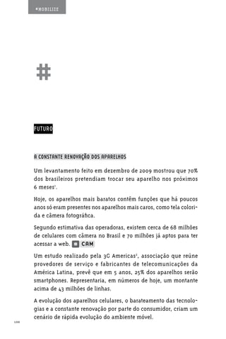 #MOBILIZE




      ##
      FUTURO



      A CONSTANTE RENOVAÇÃO DOS APARELHOS

      Um levantamento feito em dezembro de 2009 mostrou que 70%
      dos brasileiros pretendiam trocar seu aparelho nos próximos
      6 meses1.
      Hoje, os aparelhos mais baratos contêm funções que há poucos
      anos só eram presentes nos aparelhos mais caros, como tela colori-
      da e câmera fotográfica.
      Segundo estimativa das operadoras, existem cerca de 68 milhões
      de celulares com câmera no Brasil e 70 milhões já aptos para ter
      acessar a web.
      Um estudo realizado pela 3G Americas2, associação que reúne
      provedores de serviço e fabricantes de telecomunicações da
      América Latina, prevê que em 5 anos, 25% dos aparelhos serão
      smartphones. Representaria, em números de hoje, um montante
      acima de 43 milhões de linhas.
      A evolução dos aparelhos celulares, o barateamento das tecnolo-
      gias e a constante renovação por parte do consumidor, criam um
      cenário de rápida evolução do ambiente móvel.
100
 