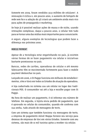 #MOBILIZE



Somente em 2009, foram vendidos 50,9 milhões de celulares3. A
renovação é cíclica e, em poucos anos, o aumento de hotspots de
rede sem fio e a adoção do 3G criará um ambiente ainda mais rico
para ações de propaganda e marketing.
Se hoje já é possível realizar ações de massa e de nicho, usando
interações complexas, daqui a poucos anos, o celular tem tudo
para se tornar uma das mídias mais importantes para o anunciante.
A seguir, alguns exemplos de tecnologias que podem fazer a
diferença nos próximos anos.

MOBILE PAYMENT

Apesar de a tecnologia estar engatinhando no país, já existem
várias formas de se fazer pagamento via celular e iniciativas
bastante promissoras no país.
Bancos, redes de cartões, operadoras de celular e até mesmo
fabricantes têm se movimentado fortemente para fazer o mobile
payment deslanchar no país.
Lançado em 2006, o Oi Paggo funciona em milhares de estabeleci-
mentos, sites e táxis em todos os Estados de atuação da operadora.
A loja cadastrada no sistema usa um celular no lugar das tradi-
cionais POS. O consumidor vai até a loja e escolhe pagar com Oi
Paggo.
Na hora de realizar um pagamento, é só informar seu número de
telefone. Em seguida, o lojista envia pedido de pagamento, que
é aprovado no celular do consumidor, quando ele confirma com
sua senha, tudo através de mensagens de texto.
Com um sistema que também funciona via mensagens de texto,
a empresa de pagamento móvel Wappa fornece seu serviço para
dezenas de empresas de táxi em vários Estados. Somente com seu
sistema, são mais de 10 mil taxistas aptos a receber via celular.


                                                                     101
 