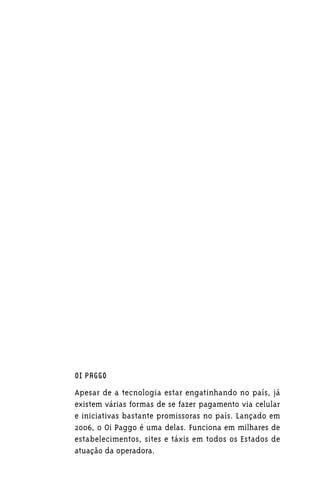 OI PAGGO

Apesar de a tecnologia estar engatinhando no país, já
existem várias formas de se fazer pagamento via celular
e iniciativas bastante promissoras no país. Lançado em
2006, o Oi Paggo é uma delas. Funciona em milhares de
estabelecimentos, sites e táxis em todos os Estados de
atuação da operadora.
 