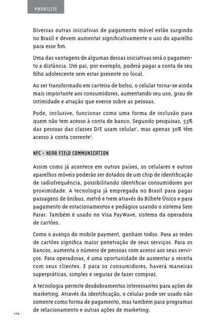 #MOBILIZE



      Diversas outras iniciativas de pagamento móvel estão surgindo
      no Brasil e devem aumentar significativamente o uso do aparelho
      para esse fim.
      Uma das vantagens de algumas dessas iniciativas será o pagamen-
      to a distância. Um pai, por exemplo, poderá pagar a conta de seu
      filho adolescente sem estar presente no local.
      Ao ser transformado em carteira de bolso, o celular torna-se ainda
      mais importante aos consumidores, aumentando seu uso, grau de
      intimidade e atração que exerce sobre as pessoas.
      Pode, inclusive, funcionar como uma forma de inclusão para
      quem não tem acesso à conta de banco. Segundo pesquisas, 53%
      das pessoas das classes D/E usam celular1, mas apenas 30% têm
      acesso à conta corrente2.

      NFC - NEAR FIELD COMMUNICATION

      Assim como já acontece em outros países, os celulares e outros
      aparelhos móveis poderão ser dotados de um chip de identificação
      de radiofrequência, possibilitando identificar consumidores por
      proximidade. A tecnologia já empregada no Brasil para pagar
      passagens de ônibus, metrô e trem através do Bilhete Único e para
      pagamento de estacionamentos e pedágios usando o sistema Sem
      Parar. Também é usado no Visa PayWave, sistema da operadora
      de cartões.
      Como o avanço do mobile payment, ganham todos. Para as redes
      de cartões significa maior penetração de seus serviços. Para os
      bancos, aumenta o número de pessoas com acesso aos seus servi-
      ços. Para operadoras, é uma oportunidade de aumentar a receita
      com seus clientes. E para os consumidores, haverá maneiras
      superpráticas, simples e seguras de fazer compras.
      A tecnologia permite desdobramentos interessantes para ações de
      marketing. Através da identificação, o celular pode ser usado não
      somente como forma de pagamento, mas também para programas
104
      de relacionamento e outras ações de marketing.
 