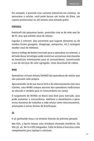 #MOBILIZE



Por exemplo, é possível criar cartazes interativos em cinemas. Ao
aproximar o celular, você pode baixar um trailer do filme, um
cupom promocional ou até mesmo uma entrada grátis.

FEMTOCELL

Femtocell são pequenas bases, parecidas com as de rede sem fio
Wi-Fi, mas que emitem sinal de celular.
Ligadas à internet, elas permitem que lugares distantes ou de
sombra (como garagens, shoppings, aeroportos, etc.) consigam
receber sinal de telefonia.
Como o tráfego de dados é enviado para a operadora via internet, a
entrada dessa tecnologia pode incentivar assinaturas mais baratas
ou benefícios interessantes para os consumidores, incentivando
o uso de serviços de valor agregado, como download de vídeos.

MVNO

Operadoras virtuais móveis (MVNO) são operadoras de celular que
não possuem rede própria.
Aproveitando-se de sua marca forte e do relacionamento com seus
clientes, uma MVNO compra minutos das operadoras tradicionais
no atacado e vendem para os consumidores no varejo.
O surgimento de MVNOs no Brasil será bom para mercado, pois
pode aumentar a concorrência, melhorar o atendimento e gerar
novas maneiras de trabalhar a rede celular como relacionamento,
promoções e outras formas de bonificação.

4G

O 3G ganhando força e já estamos falando da próxima geração.
Nos EUA, a Sprint lançou uma minibase chamada Overdrive. Ela
tem 3G, 4G, Wi-Fi e GPS integrados. Cabe no bolso e funciona como
complemento para laptops e celulares.
                                                                     105
 
