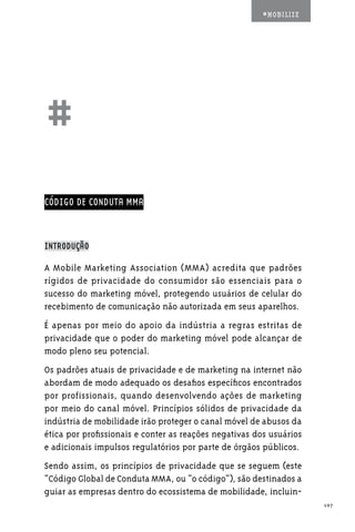 #MOBILIZE




##
CÓDIGO DE CONDUTA MMA



INTRODUÇÃO

A Mobile Marketing Association (MMA) acredita que padrões
rígidos de privacidade do consumidor são essenciais para o
sucesso do marketing móvel, protegendo usuários de celular do
recebimento de comunicação não autorizada em seus aparelhos.
É apenas por meio do apoio da indústria a regras estritas de
privacidade que o poder do marketing móvel pode alcançar de
modo pleno seu potencial.
Os padrões atuais de privacidade e de marketing na internet não
abordam de modo adequado os desafios específicos encontrados
por profissionais, quando desenvolvendo ações de marketing
por meio do canal móvel. Princípios sólidos de privacidade da
indústria de mobilidade irão proteger o canal móvel de abusos da
ética por profissionais e conter as reações negativas dos usuários
e adicionais impulsos regulatórios por parte de órgãos públicos.
Sendo assim, os princípios de privacidade que se seguem (este
“Código Global de Conduta MMA, ou “o código”), são destinados a
guiar as empresas dentro do ecossistema de mobilidade, incluin-
                                                                     107
 