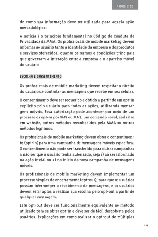 #MOBILIZE



de como sua informação deve ser utilizada para aquela ação
mercadológica.
A notícia é o princípio fundamental no Código de Conduta de
Privacidade da MMA. Os profissionais de mobile marketing devem
informar ao usuário tanto a identidade da empresa e dos produtos
e serviços oferecidos, quanto os termos e condições principais
que governam a interação entre a empresa e o aparelho móvel
do usuário.

ESCOLHA E CONSENTIMENTO

Os profissionais de mobile marketing devem respeitar o direito
do usuário de controlar as mensagens que recebe em seu celular.
O consentimento deve ser requerido e obtido a partir de um opt-in
explícito pelo usuário para todas as ações, utilizando mensa-
gens móveis. Essa autorização pode acontecer por meio de um
processo de opt-in por SMS ou MMS, um comando vocal, cadastro
em website, outros métodos reconhecidos pela MMA ou outros
métodos legítimos.
Os profissionais de mobile marketing devem obter o consentimen-
to (opt-in) para uma campanha de mensagens móveis específica.
O consentimento não pode ser transferido para outras campanhas
a não ser que o usuário tenha autorizado, seja 1) ao ser informado
na ação inicial ou 2) no início da nova campanha de mensagens
móveis.
Os profissionais de mobile marketing devem implementar um
processo simples de encerramento (opt-out), para que os usuários
possam interromper o recebimento de mensagens, e os usuários
devem estar aptos a realizar sua escolha pelo opt-out a partir de
qualquer mensagem.
Este opt-out deve ser funcionalmente equivalente ao método
utilizado para se obter opt-in e deve ser de fácil descoberta pelos
usuários. Explicações em como realizar o opt-out de múltiplas
                                                                      109
 