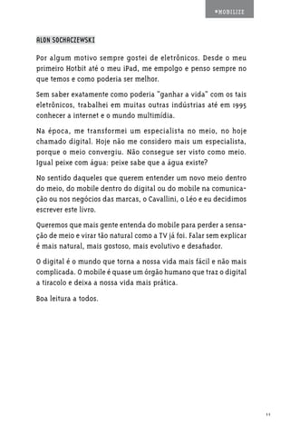 #MOBILIZE



ALON SOCHACZEWSKI

Por algum motivo sempre gostei de eletrônicos. Desde o meu
primeiro Hotbit até o meu iPad, me empolgo e penso sempre no
que temos e como poderia ser melhor.
Sem saber exatamente como poderia “ganhar a vida” com os tais
eletrônicos, trabalhei em muitas outras indústrias até em 1995
conhecer a internet e o mundo multimídia.
Na época, me transformei um especialista no meio, no hoje
chamado digital. Hoje não me considero mais um especialista,
porque o meio convergiu. Não consegue ser visto como meio.
Igual peixe com água: peixe sabe que a água existe?
No sentido daqueles que querem entender um novo meio dentro
do meio, do mobile dentro do digital ou do mobile na comunica-
ção ou nos negócios das marcas, o Cavallini, o Léo e eu decidimos
escrever este livro.
Queremos que mais gente entenda do mobile para perder a sensa-
ção de meio e virar tão natural como a TV já foi. Falar sem explicar
é mais natural, mais gostoso, mais evolutivo e desafiador.
O digital é o mundo que torna a nossa vida mais fácil e não mais
complicada. O mobile é quase um órgão humano que traz o digital
a tiracolo e deixa a nossa vida mais prática.
Boa leitura a todos.




                                                                       11
 