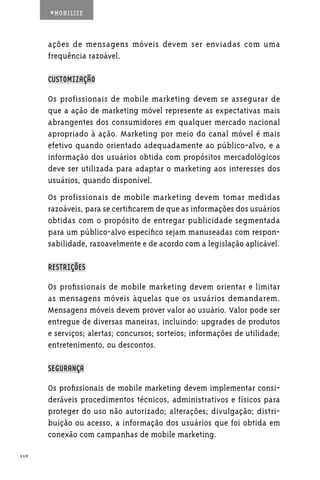#MOBILIZE



      ações de mensagens móveis devem ser enviadas com uma
      frequência razoável.

      CUSTOMIZAÇÃO

      Os profissionais de mobile marketing devem se assegurar de
      que a ação de marketing móvel represente as expectativas mais
      abrangentes dos consumidores em qualquer mercado nacional
      apropriado à ação. Marketing por meio do canal móvel é mais
      efetivo quando orientado adequadamente ao público-alvo, e a
      informação dos usuários obtida com propósitos mercadológicos
      deve ser utilizada para adaptar o marketing aos interesses dos
      usuários, quando disponível.
      Os profissionais de mobile marketing devem tomar medidas
      razoáveis, para se certificarem de que as informações dos usuários
      obtidas com o propósito de entregar publicidade segmentada
      para um público-alvo específico sejam manuseadas com respon-
      sabilidade, razoavelmente e de acordo com a legislação aplicável.

      RESTRIÇÕES

      Os profissionais de mobile marketing devem orientar e limitar
      as mensagens móveis àquelas que os usuários demandarem.
      Mensagens móveis devem prover valor ao usuário. Valor pode ser
      entregue de diversas maneiras, incluindo: upgrades de produtos
      e serviços; alertas; concursos; sorteios; informações de utilidade;
      entretenimento, ou descontos.

      SEGURANÇA

      Os profissionais de mobile marketing devem implementar consi-
      deráveis procedimentos técnicos, administrativos e físicos para
      proteger do uso não autorizado; alterações; divulgação; distri-
      buição ou acesso, a informação dos usuários que foi obtida em
      conexão com campanhas de mobile marketing.

110
 