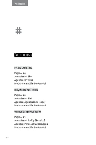 #MOBILIZE




      ##
      ÍNDICE DE CASES



      EVENTO SKOLBEATS

      Página: 20
      Anunciante: Skol
      Agência: B/Ferraz
      Produtora mobile: Pontomobi

      LANÇAMENTO FIAT PUNTO

      Página: 20
      Anunciante: Fiat
      Agência: AgênciaClick Isobar
      Produtora mobile: Pontomobi

      O SABOR DE VERDADE TODDY

      Página: 25
      Anunciante: Toddy (Pepsico)
      Agência: PeraltaStrawberryFrog
      Produtora mobile: Pontomobi


112
 