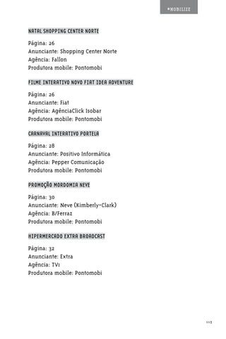 #MOBILIZE



NATAL SHOPPING CENTER NORTE

Página: 26
Anunciante: Shopping Center Norte
Agência: Fallon
Produtora mobile: Pontomobi

FILME INTERATIVO NOVO FIAT IDEA ADVENTURE

Página: 26
Anunciante: Fiat
Agência: AgênciaClick Isobar
Produtora mobile: Pontomobi

CARNAVAL INTERATIVO PORTELA

Página: 28
Anunciante: Positivo Informática
Agência: Pepper Comunicação
Produtora mobile: Pontomobi

PROMOÇÃO MORDOMIA NEVE

Página: 30
Anunciante: Neve (Kimberly-Clark)
Agência: B/Ferraz
Produtora mobile: Pontomobi

HIPERMERCADO EXTRA BROADCAST

Página: 32
Anunciante: Extra
Agência: TV1
Produtora mobile: Pontomobi




                                                        113
 