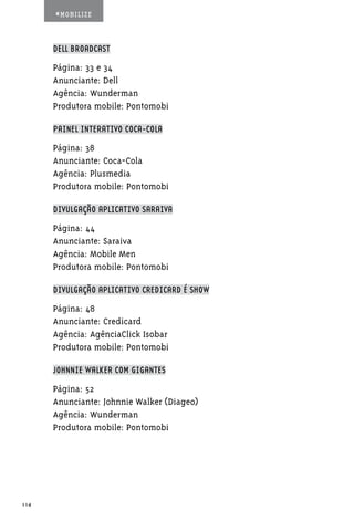 #MOBILIZE



      DELL BROADCAST

      Página: 33 e 34
      Anunciante: Dell
      Agência: Wunderman
      Produtora mobile: Pontomobi

      PAINEL INTERATIVO COCA-COLA

      Página: 38
      Anunciante: Coca-Cola
      Agência: Plusmedia
      Produtora mobile: Pontomobi

      DIVULGAÇÃO APLICATIVO SARAIVA

      Página: 44
      Anunciante: Saraiva
      Agência: Mobile Men
      Produtora mobile: Pontomobi

      DIVULGAÇÃO APLICATIVO CREDICARD É SHOW

      Página: 48
      Anunciante: Credicard
      Agência: AgênciaClick Isobar
      Produtora mobile: Pontomobi

      JOHNNIE WALKER COM GIGANTES

      Página: 52
      Anunciante: Johnnie Walker (Diageo)
      Agência: Wunderman
      Produtora mobile: Pontomobi




114
 