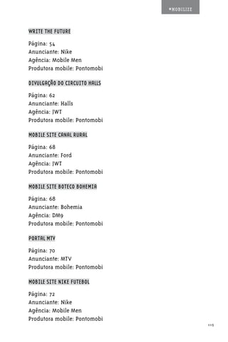 #MOBILIZE



WRITE THE FUTURE

Página: 54
Anunciante: Nike
Agência: Mobile Men
Produtora mobile: Pontomobi

DIVULGAÇÃO DO CIRCUITO HALLS

Página: 62
Anunciante: Halls
Agência: JWT
Produtora mobile: Pontomobi

MOBILE SITE CANAL RURAL

Página: 68
Anunciante: Ford
Agência: JWT
Produtora mobile: Pontomobi

MOBILE SITE BOTECO BOHEMIA

Página: 68
Anunciante: Bohemia
Agência: DM9
Produtora mobile: Pontomobi

PORTAL MTV

Página: 70
Anunciante: MTV
Produtora mobile: Pontomobi

MOBILE SITE NIKE FUTEBOL

Página: 72
Anunciante: Nike
Agência: Mobile Men
Produtora mobile: Pontomobi
                                           115
 