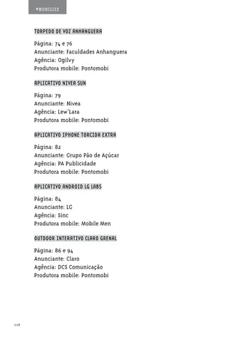#MOBILIZE



      TORPEDO DE VOZ ANHANGUERA

      Página: 74 e 76
      Anunciante: Faculdades Anhanguera
      Agência: Ogilvy
      Produtora mobile: Pontomobi

      APLICATIVO NIVEA SUN

      Página: 79
      Anunciante: Nivea
      Agência: Lew’Lara
      Produtora mobile: Pontomobi

      APLICATIVO IPHONE TORCIDA EXTRA

      Página: 82
      Anunciante: Grupo Pão de Açúcar
      Agência: PA Publicidade
      Produtora mobile: Pontomobi

      APLICATIVO ANDROID LG LABS

      Página: 84
      Anunciante: LG
      Agência: Sinc
      Produtora mobile: Mobile Men

      OUTDOOR INTERATIVO CLARO GRENAL

      Página: 86 e 94
      Anunciante: Claro
      Agência: DCS Comunicação
      Produtora mobile: Pontomobi




116
 